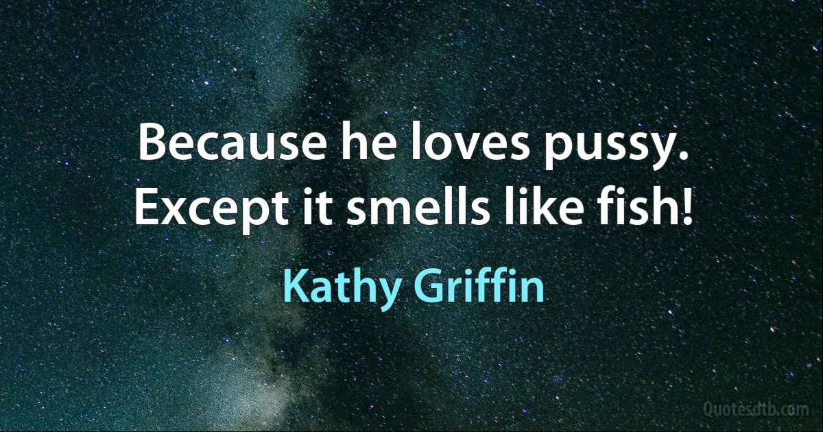 Because he loves pussy. Except it smells like fish! (Kathy Griffin)