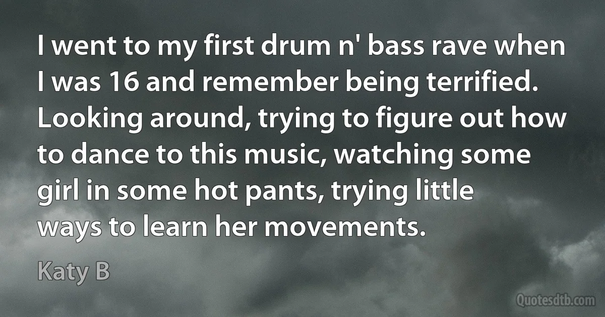 I went to my first drum n' bass rave when I was 16 and remember being terrified. Looking around, trying to figure out how to dance to this music, watching some girl in some hot pants, trying little ways to learn her movements. (Katy B)