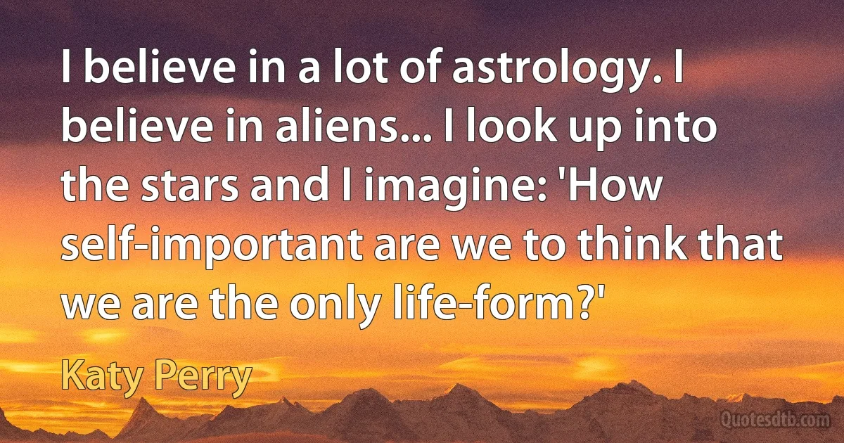 I believe in a lot of astrology. I believe in aliens... I look up into the stars and I imagine: 'How self-important are we to think that we are the only life-form?' (Katy Perry)