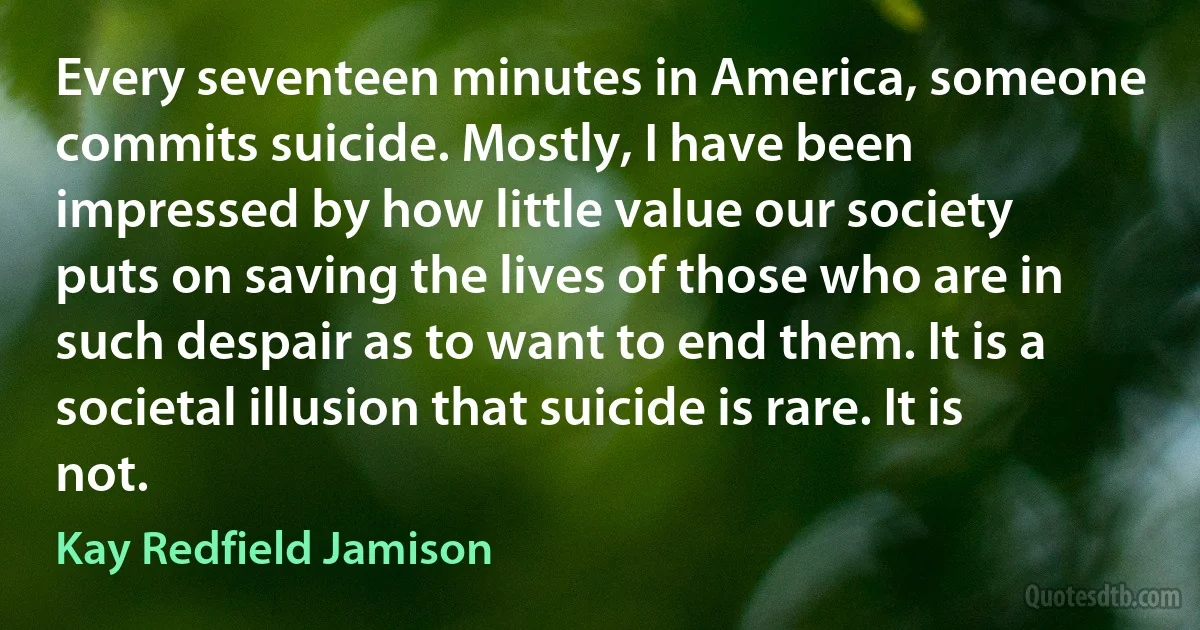 Every seventeen minutes in America, someone commits suicide. Mostly, I have been impressed by how little value our society puts on saving the lives of those who are in such despair as to want to end them. It is a societal illusion that suicide is rare. It is not. (Kay Redfield Jamison)