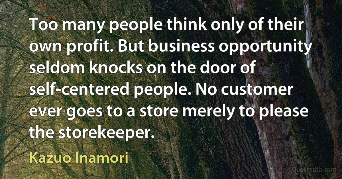 Too many people think only of their own profit. But business opportunity seldom knocks on the door of self-centered people. No customer ever goes to a store merely to please the storekeeper. (Kazuo Inamori)