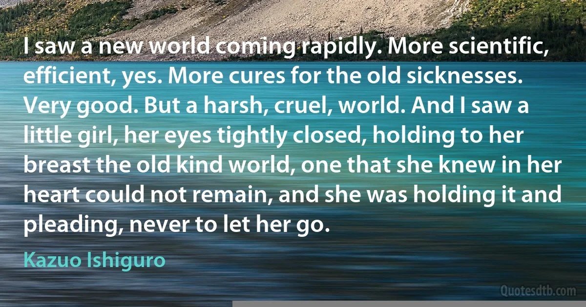 I saw a new world coming rapidly. More scientific, efficient, yes. More cures for the old sicknesses. Very good. But a harsh, cruel, world. And I saw a little girl, her eyes tightly closed, holding to her breast the old kind world, one that she knew in her heart could not remain, and she was holding it and pleading, never to let her go. (Kazuo Ishiguro)