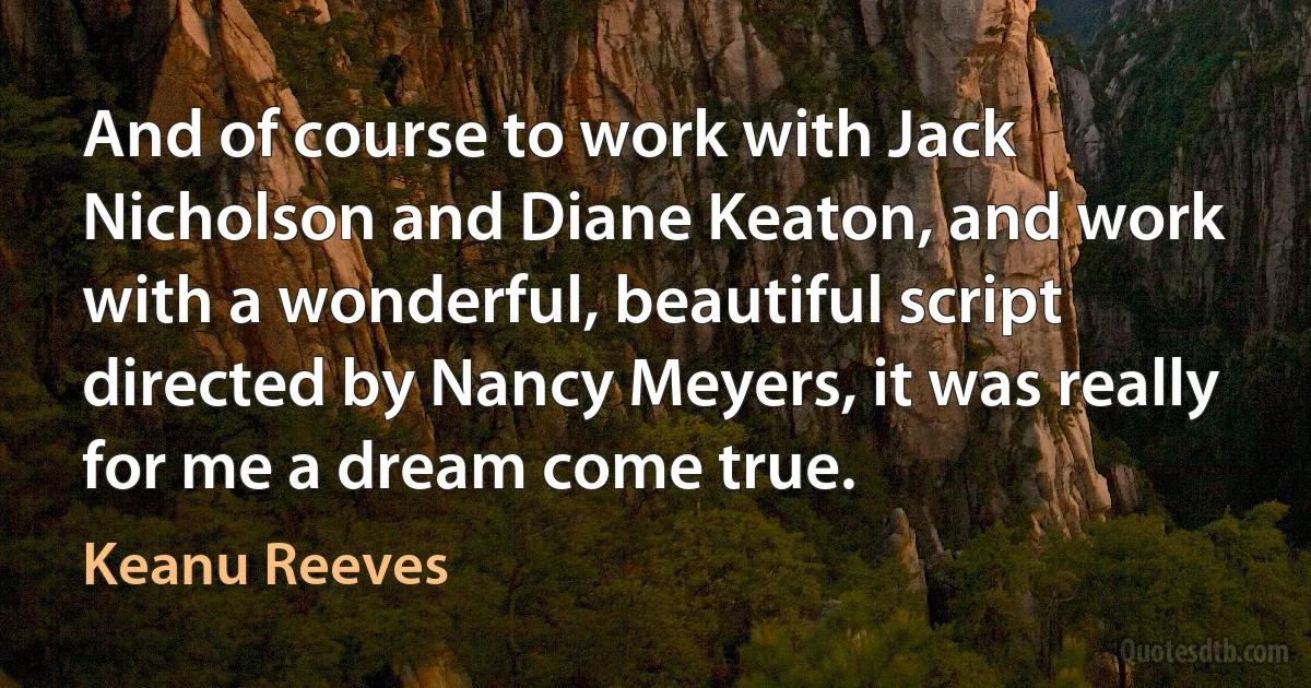 And of course to work with Jack Nicholson and Diane Keaton, and work with a wonderful, beautiful script directed by Nancy Meyers, it was really for me a dream come true. (Keanu Reeves)