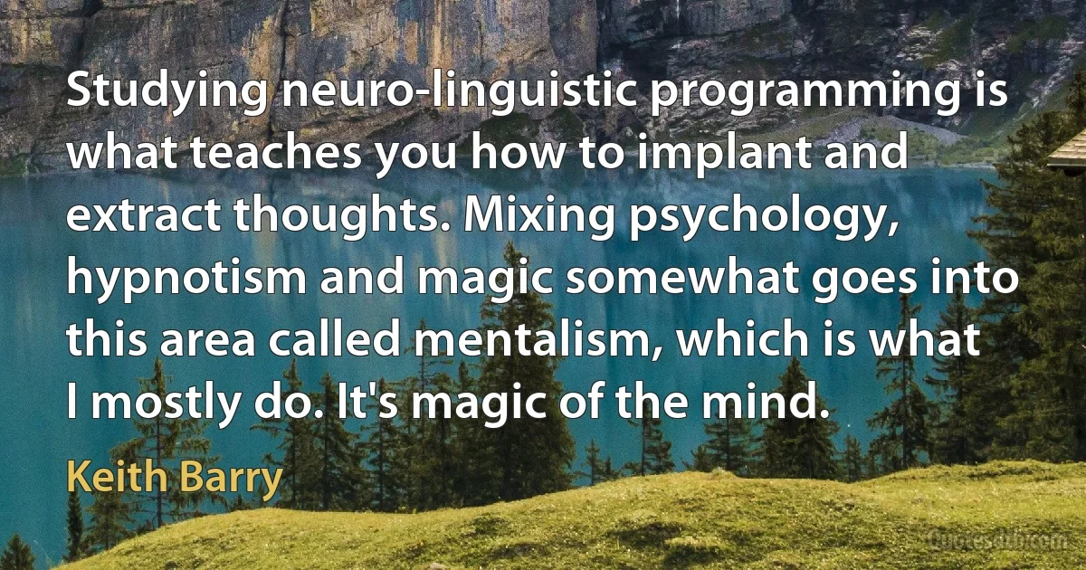 Studying neuro-linguistic programming is what teaches you how to implant and extract thoughts. Mixing psychology, hypnotism and magic somewhat goes into this area called mentalism, which is what I mostly do. It's magic of the mind. (Keith Barry)