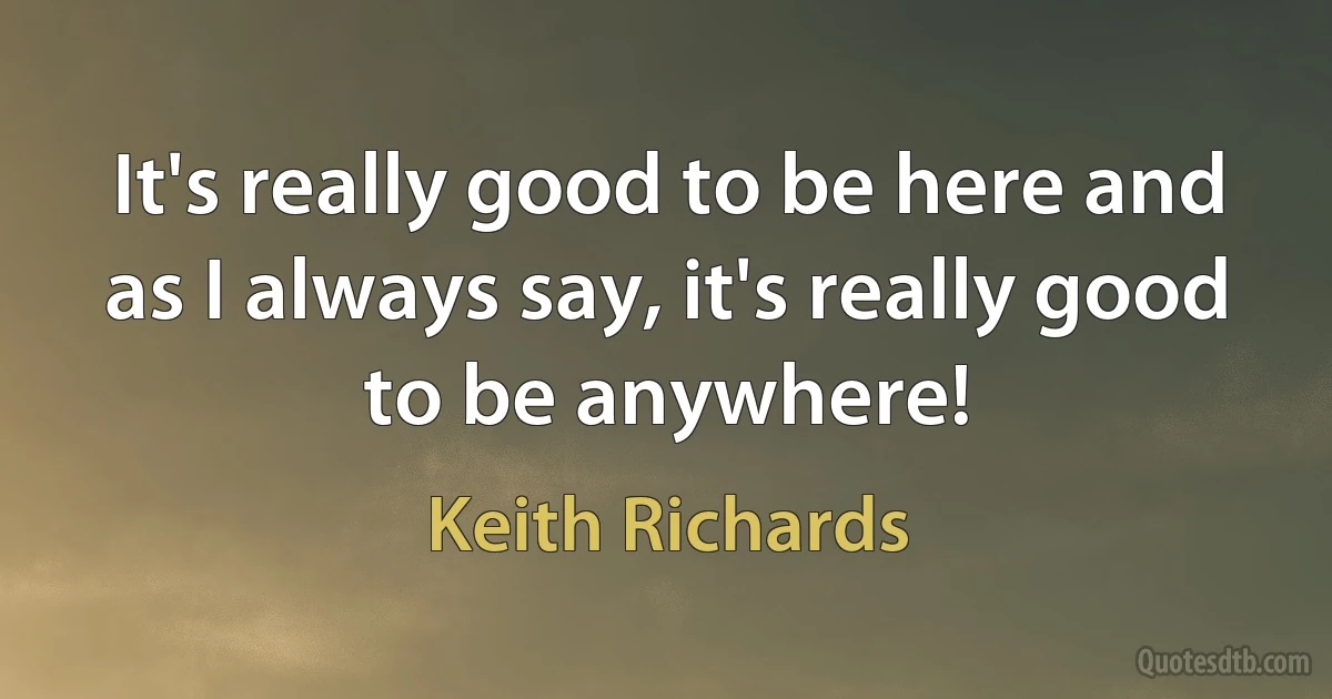 It's really good to be here and as I always say, it's really good to be anywhere! (Keith Richards)