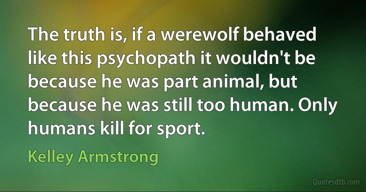 The truth is, if a werewolf behaved like this psychopath it wouldn't be because he was part animal, but because he was still too human. Only humans kill for sport. (Kelley Armstrong)