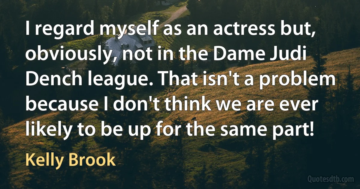 I regard myself as an actress but, obviously, not in the Dame Judi Dench league. That isn't a problem because I don't think we are ever likely to be up for the same part! (Kelly Brook)