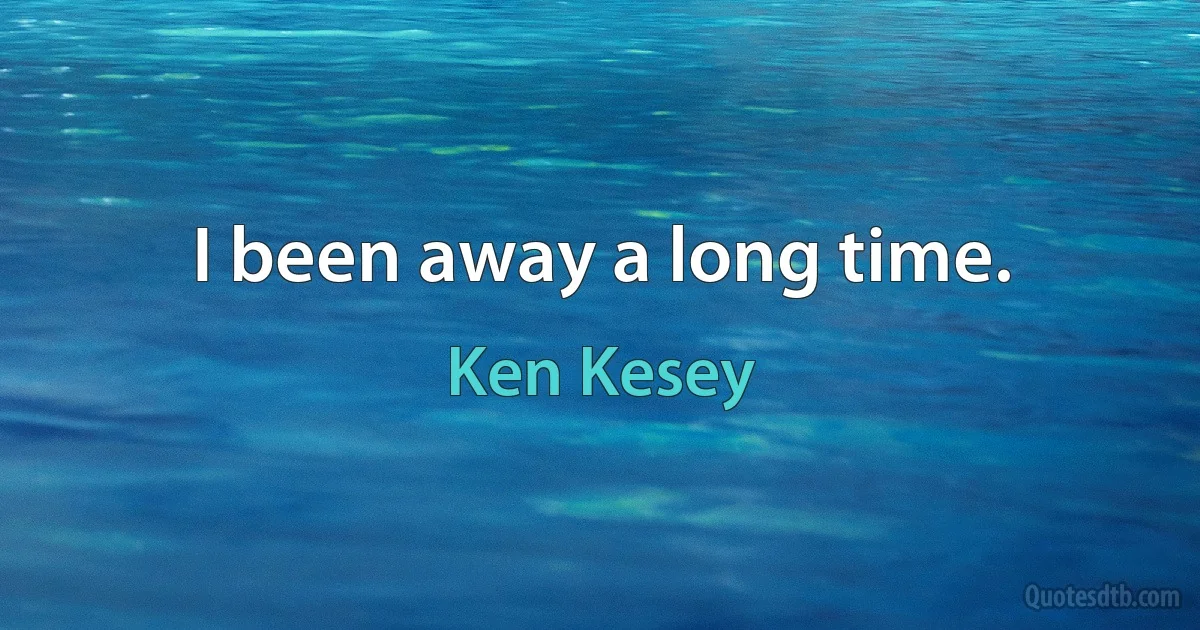 I been away a long time. (Ken Kesey)