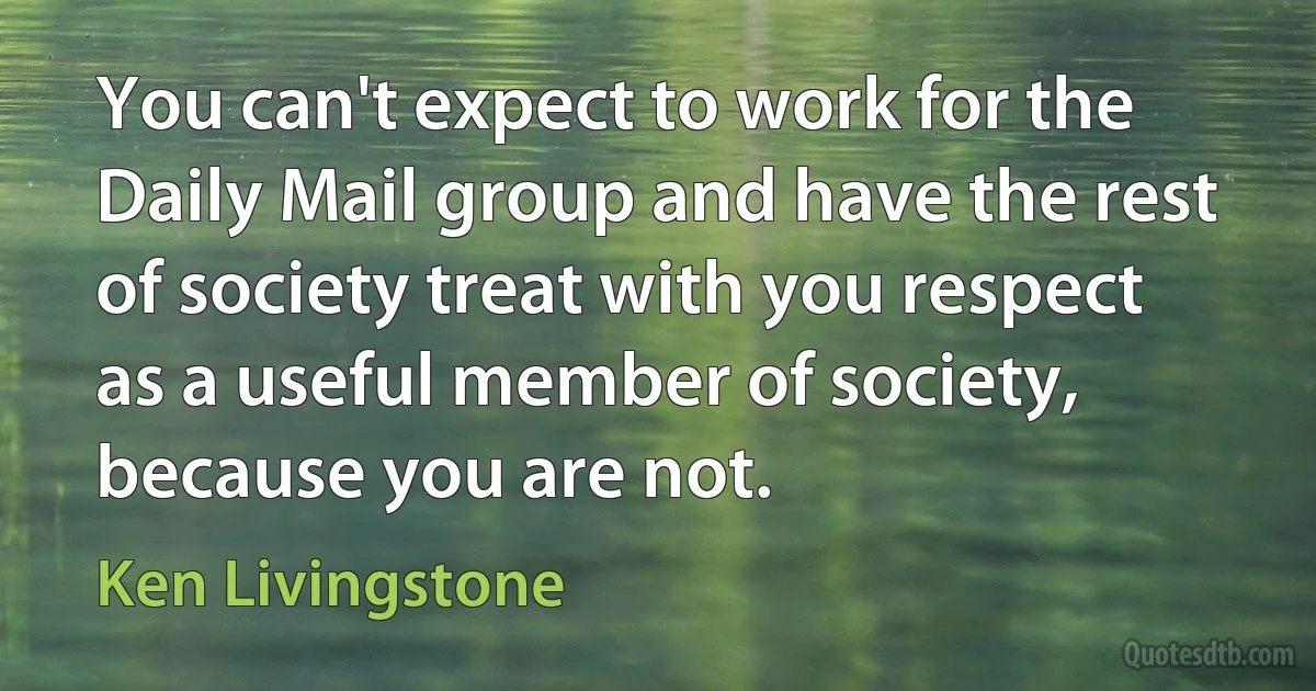 You can't expect to work for the Daily Mail group and have the rest of society treat with you respect as a useful member of society, because you are not. (Ken Livingstone)