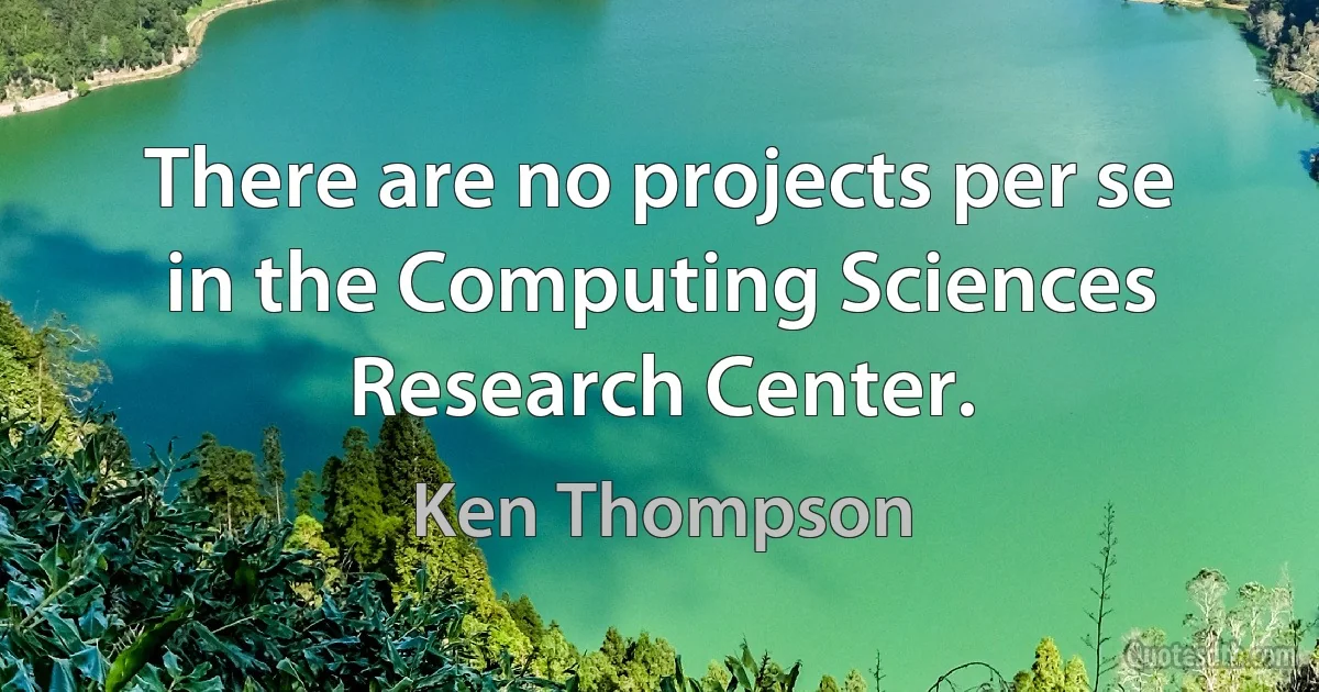 There are no projects per se in the Computing Sciences Research Center. (Ken Thompson)