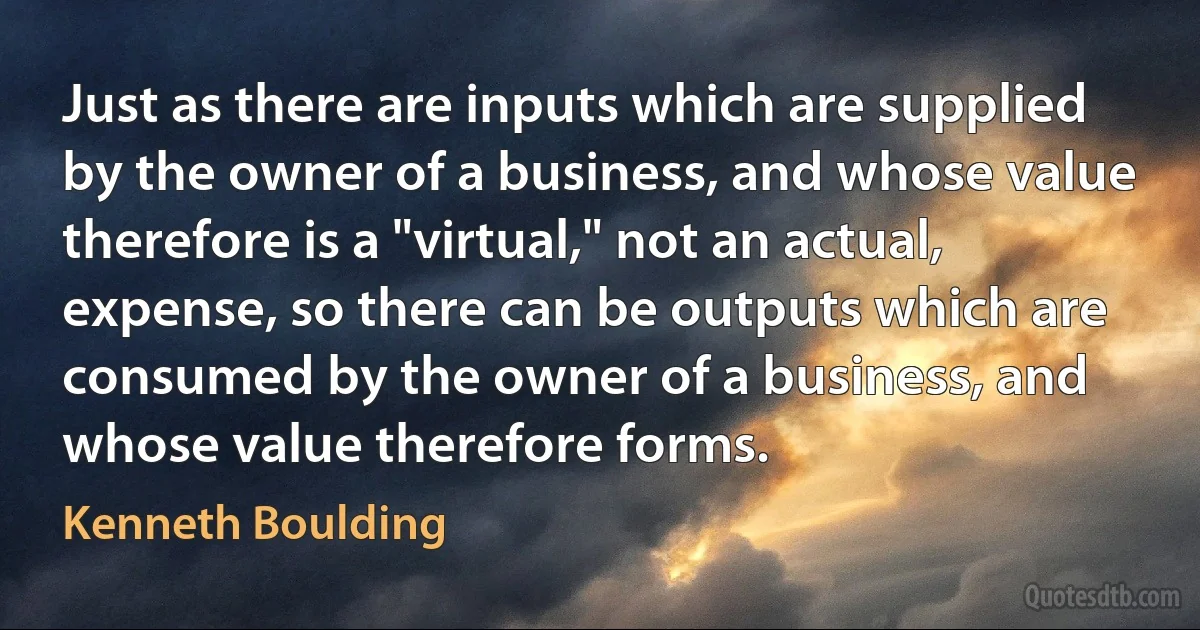 Just as there are inputs which are supplied by the owner of a business, and whose value therefore is a "virtual," not an actual, expense, so there can be outputs which are consumed by the owner of a business, and whose value therefore forms. (Kenneth Boulding)