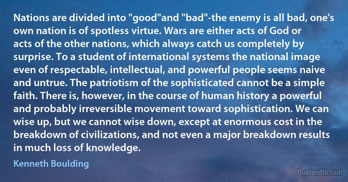 Nations are divided into "good"and "bad"-the enemy is all bad, one's own nation is of spotless virtue. Wars are either acts of God or acts of the other nations, which always catch us completely by surprise. To a student of international systems the national image even of respectable, intellectual, and powerful people seems naive and untrue. The patriotism of the sophisticated cannot be a simple faith. There is, however, in the course of human history a powerful and probably irreversible movement toward sophistication. We can wise up, but we cannot wise down, except at enormous cost in the breakdown of civilizations, and not even a major breakdown results in much loss of knowledge. (Kenneth Boulding)