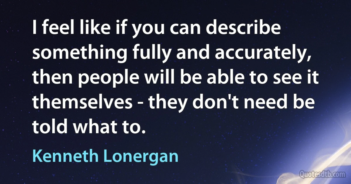 I feel like if you can describe something fully and accurately, then people will be able to see it themselves - they don't need be told what to. (Kenneth Lonergan)