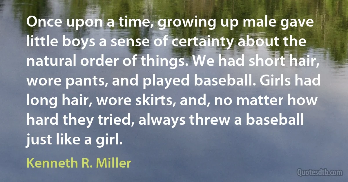 Once upon a time, growing up male gave little boys a sense of certainty about the natural order of things. We had short hair, wore pants, and played baseball. Girls had long hair, wore skirts, and, no matter how hard they tried, always threw a baseball just like a girl. (Kenneth R. Miller)