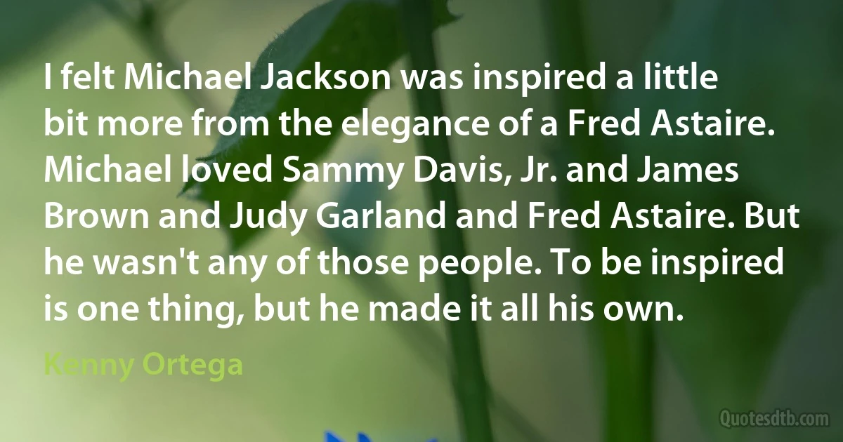 I felt Michael Jackson was inspired a little bit more from the elegance of a Fred Astaire. Michael loved Sammy Davis, Jr. and James Brown and Judy Garland and Fred Astaire. But he wasn't any of those people. To be inspired is one thing, but he made it all his own. (Kenny Ortega)