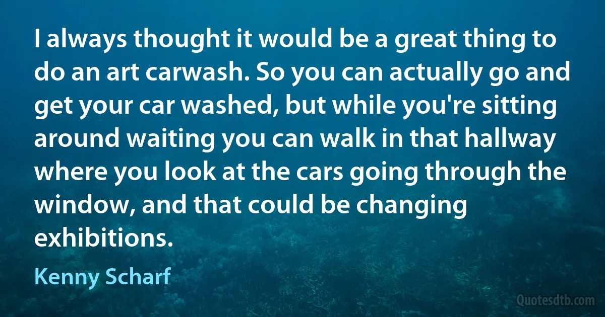 I always thought it would be a great thing to do an art carwash. So you can actually go and get your car washed, but while you're sitting around waiting you can walk in that hallway where you look at the cars going through the window, and that could be changing exhibitions. (Kenny Scharf)