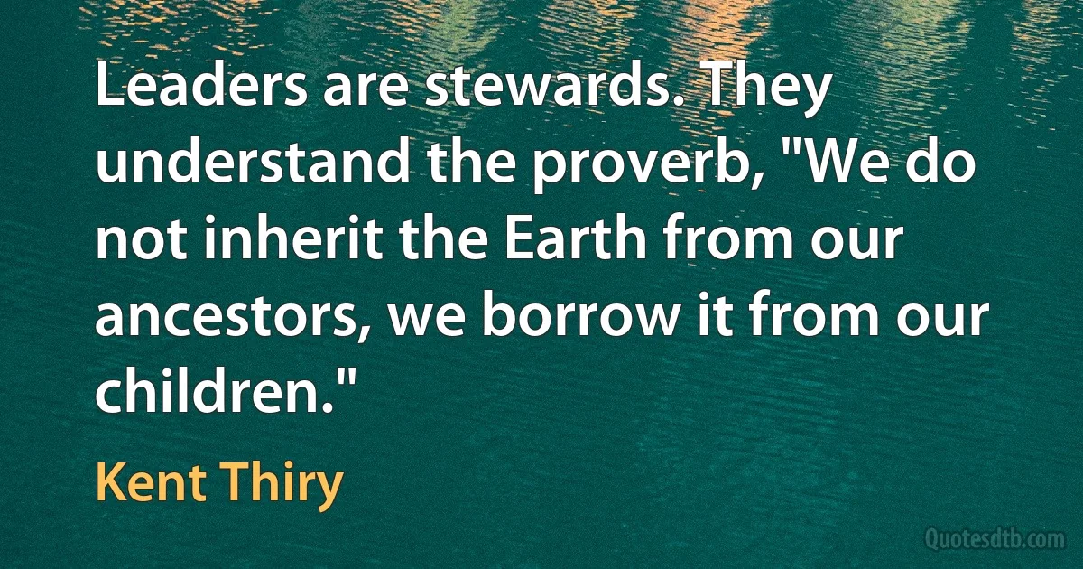 Leaders are stewards. They understand the proverb, "We do not inherit the Earth from our ancestors, we borrow it from our children." (Kent Thiry)