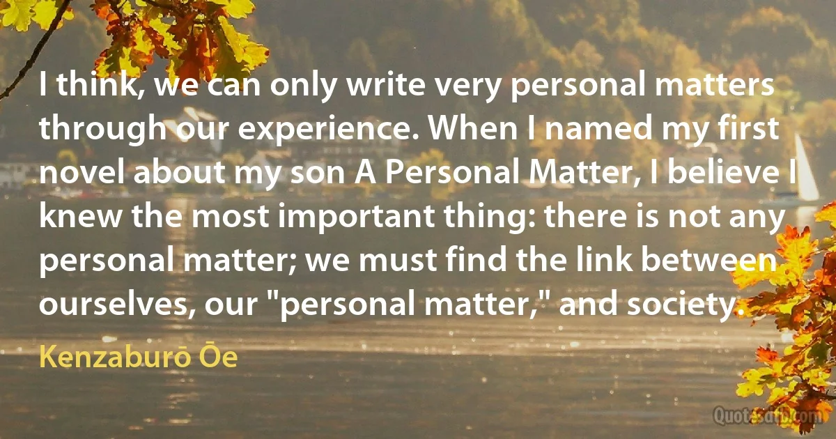 I think, we can only write very personal matters through our experience. When I named my first novel about my son A Personal Matter, I believe I knew the most important thing: there is not any personal matter; we must find the link between ourselves, our "personal matter," and society. (Kenzaburō Ōe)