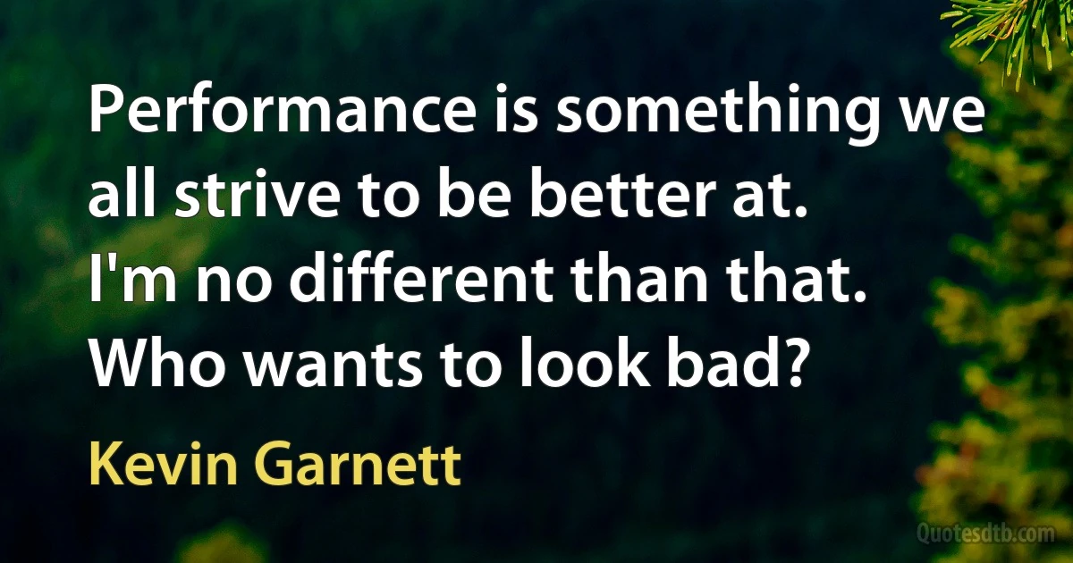 Performance is something we all strive to be better at. I'm no different than that. Who wants to look bad? (Kevin Garnett)