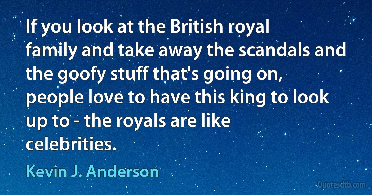 If you look at the British royal family and take away the scandals and the goofy stuff that's going on, people love to have this king to look up to - the royals are like celebrities. (Kevin J. Anderson)