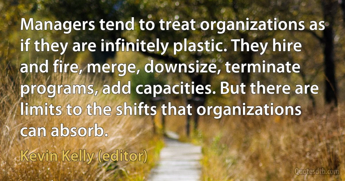 Managers tend to treat organizations as if they are infinitely plastic. They hire and fire, merge, downsize, terminate programs, add capacities. But there are limits to the shifts that organizations can absorb. (Kevin Kelly (editor))