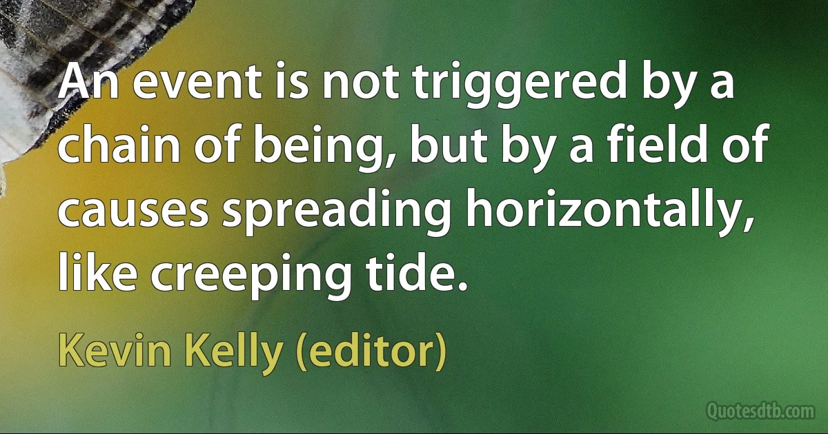 An event is not triggered by a chain of being, but by a field of causes spreading horizontally, like creeping tide. (Kevin Kelly (editor))