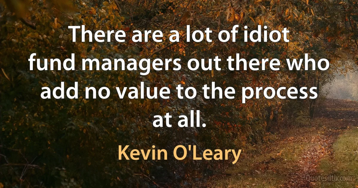 There are a lot of idiot fund managers out there who add no value to the process at all. (Kevin O'Leary)