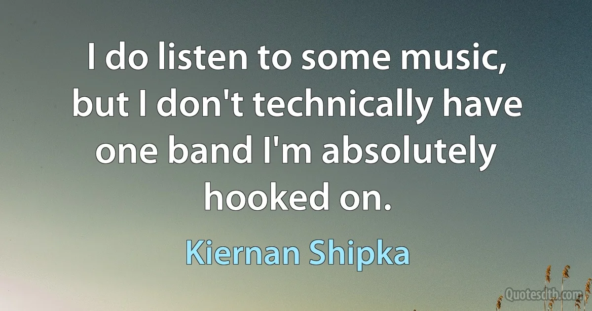 I do listen to some music, but I don't technically have one band I'm absolutely hooked on. (Kiernan Shipka)