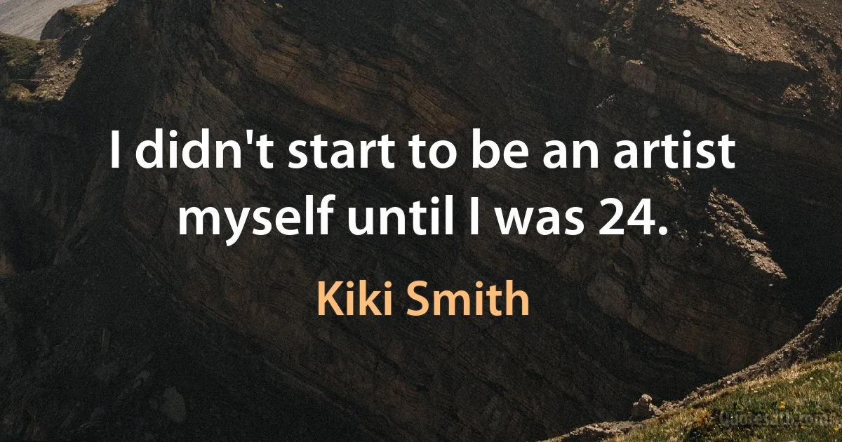 I didn't start to be an artist myself until I was 24. (Kiki Smith)