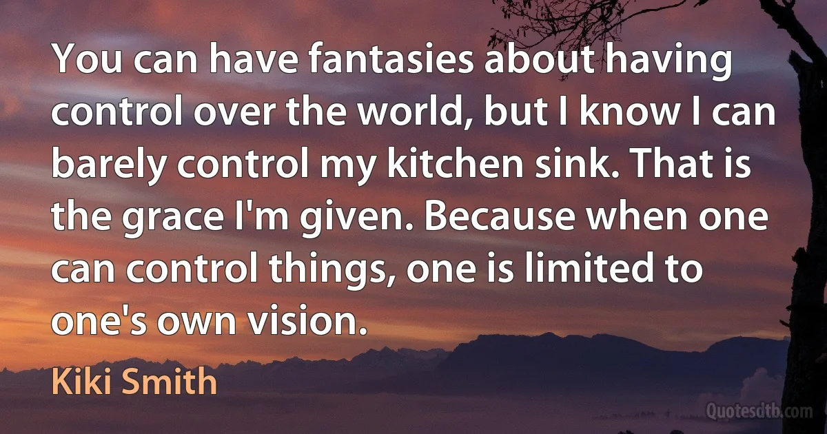 You can have fantasies about having control over the world, but I know I can barely control my kitchen sink. That is the grace I'm given. Because when one can control things, one is limited to one's own vision. (Kiki Smith)