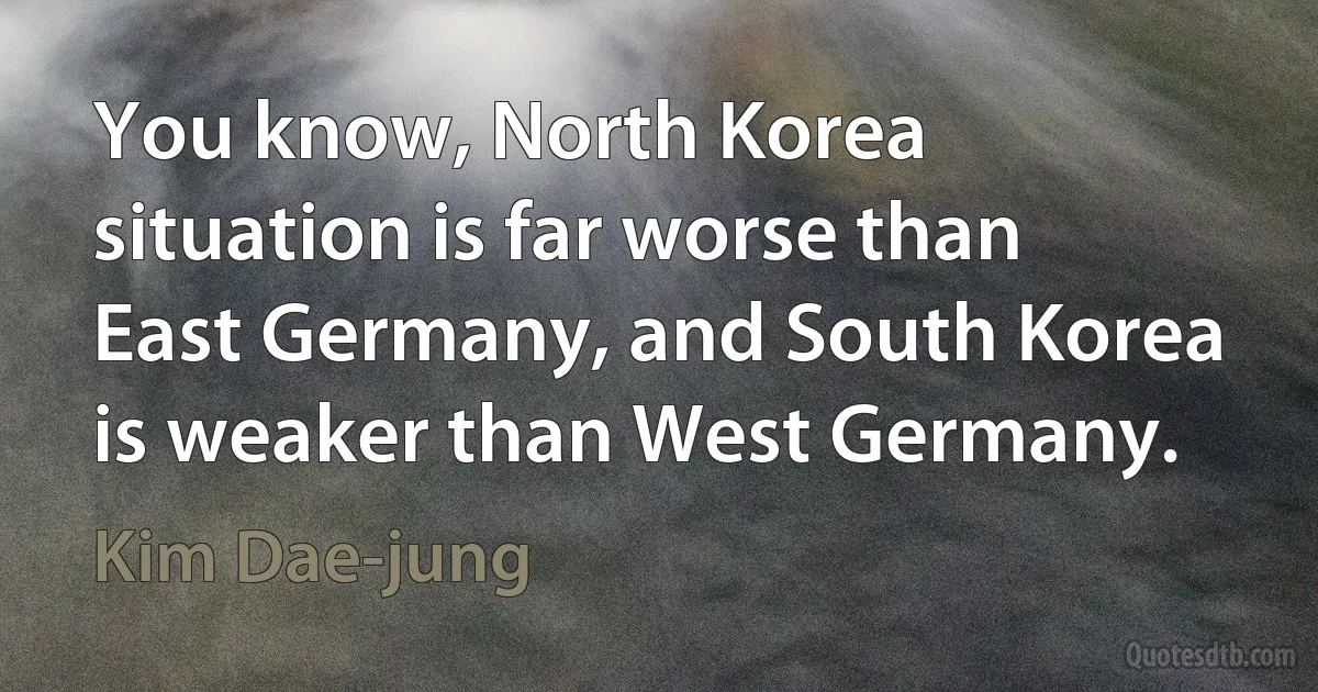 You know, North Korea situation is far worse than East Germany, and South Korea is weaker than West Germany. (Kim Dae-jung)