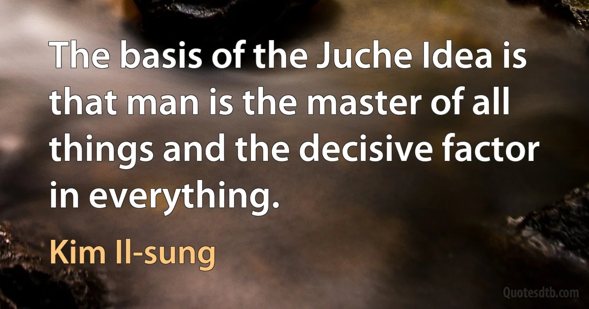 The basis of the Juche Idea is that man is the master of all things and the decisive factor in everything. (Kim Il-sung)