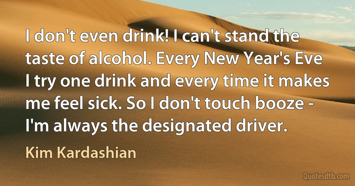 I don't even drink! I can't stand the taste of alcohol. Every New Year's Eve I try one drink and every time it makes me feel sick. So I don't touch booze - I'm always the designated driver. (Kim Kardashian)