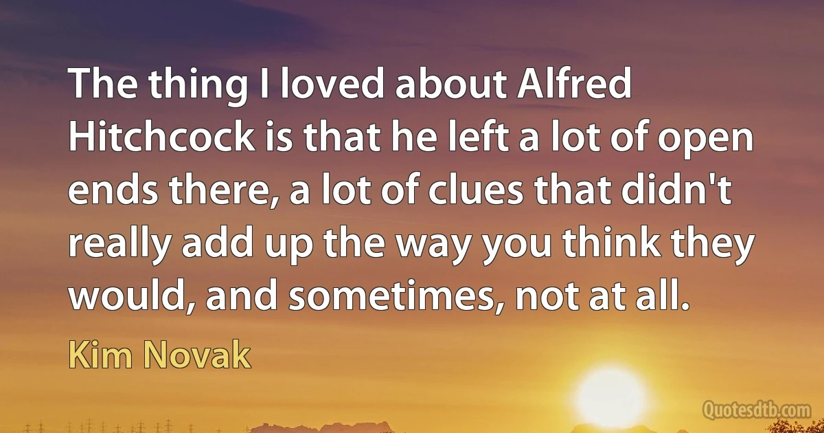 The thing I loved about Alfred Hitchcock is that he left a lot of open ends there, a lot of clues that didn't really add up the way you think they would, and sometimes, not at all. (Kim Novak)