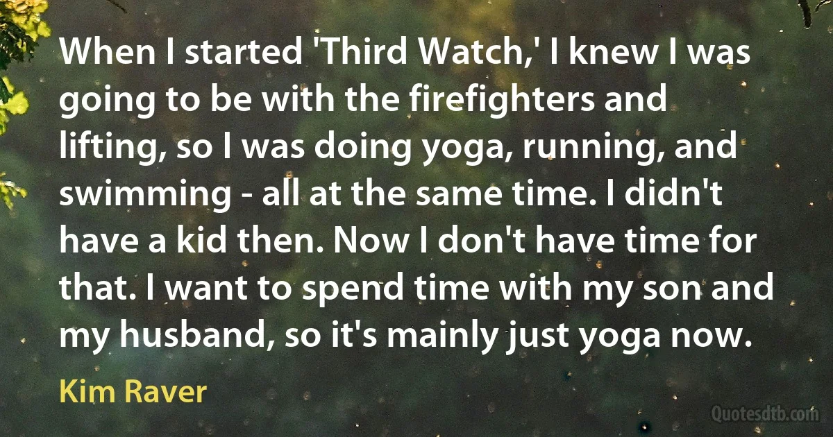 When I started 'Third Watch,' I knew I was going to be with the firefighters and lifting, so I was doing yoga, running, and swimming - all at the same time. I didn't have a kid then. Now I don't have time for that. I want to spend time with my son and my husband, so it's mainly just yoga now. (Kim Raver)