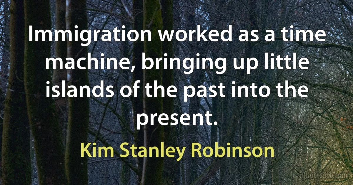 Immigration worked as a time machine, bringing up little islands of the past into the present. (Kim Stanley Robinson)