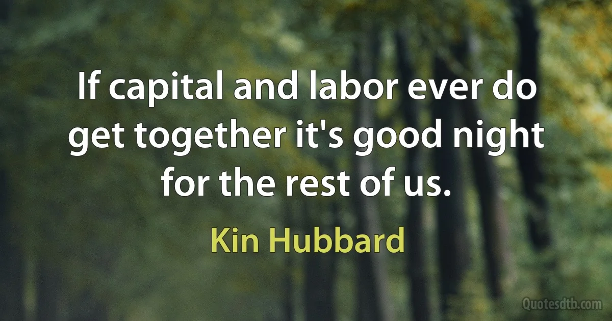 If capital and labor ever do get together it's good night for the rest of us. (Kin Hubbard)