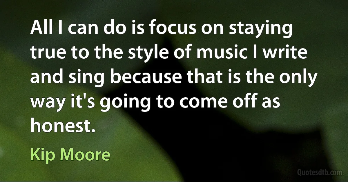 All I can do is focus on staying true to the style of music I write and sing because that is the only way it's going to come off as honest. (Kip Moore)