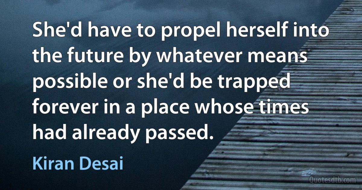 She'd have to propel herself into the future by whatever means possible or she'd be trapped forever in a place whose times had already passed. (Kiran Desai)