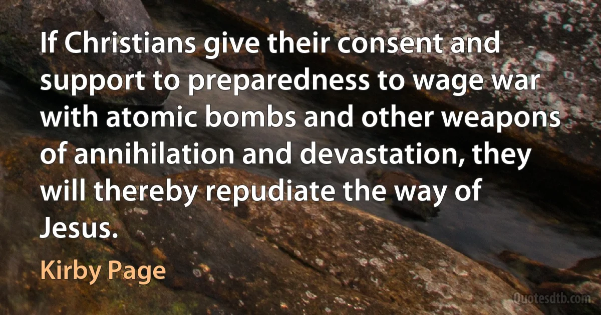 If Christians give their consent and support to preparedness to wage war with atomic bombs and other weapons of annihilation and devastation, they will thereby repudiate the way of Jesus. (Kirby Page)