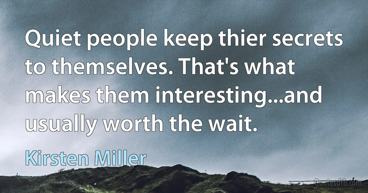 Quiet people keep thier secrets to themselves. That's what makes them interesting...and usually worth the wait. (Kirsten Miller)