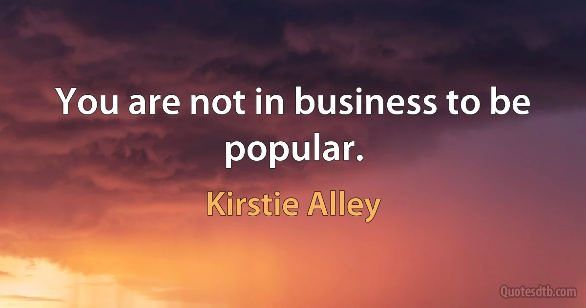 You are not in business to be popular. (Kirstie Alley)