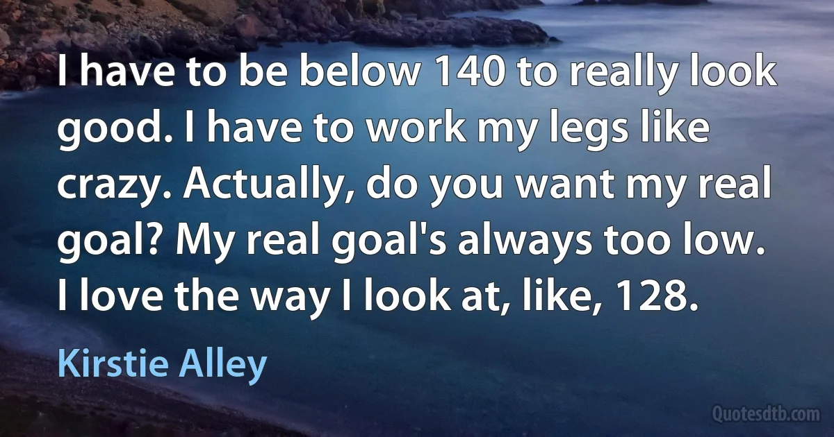 I have to be below 140 to really look good. I have to work my legs like crazy. Actually, do you want my real goal? My real goal's always too low. I love the way I look at, like, 128. (Kirstie Alley)