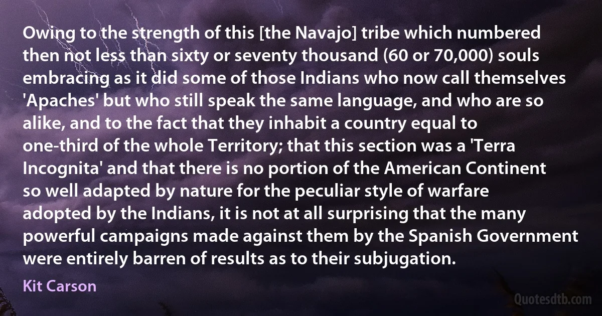 Owing to the strength of this [the Navajo] tribe which numbered then not less than sixty or seventy thousand (60 or 70,000) souls embracing as it did some of those Indians who now call themselves 'Apaches' but who still speak the same language, and who are so alike, and to the fact that they inhabit a country equal to one-third of the whole Territory; that this section was a 'Terra Incognita' and that there is no portion of the American Continent so well adapted by nature for the peculiar style of warfare adopted by the Indians, it is not at all surprising that the many powerful campaigns made against them by the Spanish Government were entirely barren of results as to their subjugation. (Kit Carson)