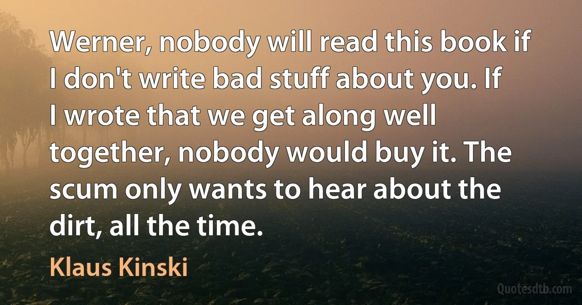 Werner, nobody will read this book if I don't write bad stuff about you. If I wrote that we get along well together, nobody would buy it. The scum only wants to hear about the dirt, all the time. (Klaus Kinski)