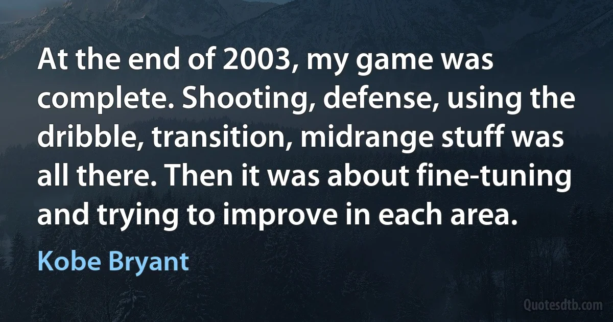 At the end of 2003, my game was complete. Shooting, defense, using the dribble, transition, midrange stuff was all there. Then it was about fine-tuning and trying to improve in each area. (Kobe Bryant)