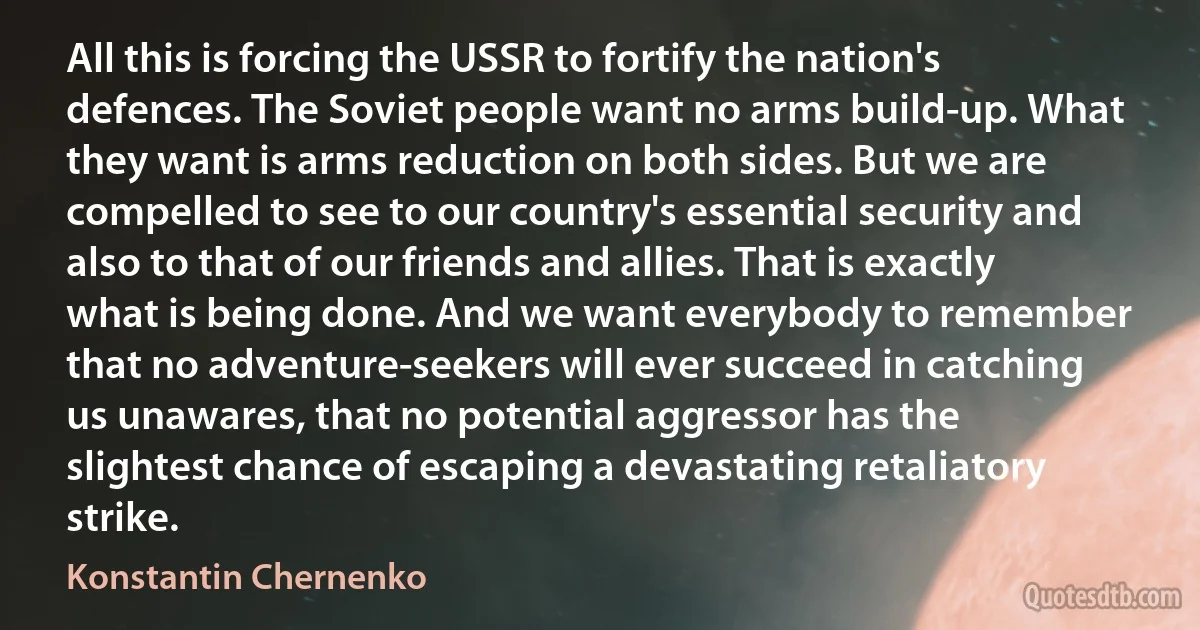 All this is forcing the USSR to fortify the nation's defences. The Soviet people want no arms build-up. What they want is arms reduction on both sides. But we are compelled to see to our country's essential security and also to that of our friends and allies. That is exactly what is being done. And we want everybody to remember that no adventure-seekers will ever succeed in catching us unawares, that no potential aggressor has the slightest chance of escaping a devastating retaliatory strike. (Konstantin Chernenko)