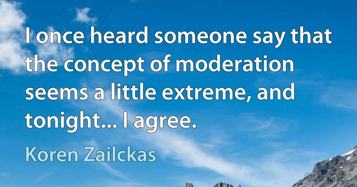 I once heard someone say that the concept of moderation seems a little extreme, and tonight... I agree. (Koren Zailckas)