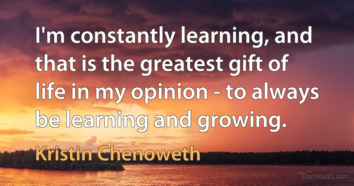 I'm constantly learning, and that is the greatest gift of life in my opinion - to always be learning and growing. (Kristin Chenoweth)