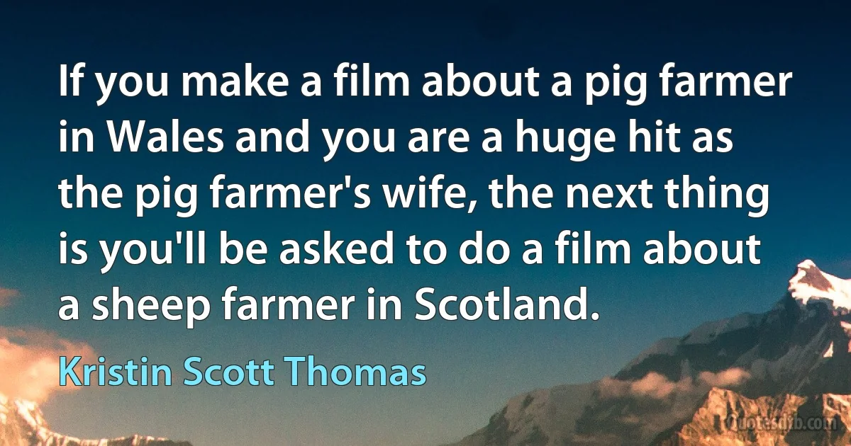 If you make a film about a pig farmer in Wales and you are a huge hit as the pig farmer's wife, the next thing is you'll be asked to do a film about a sheep farmer in Scotland. (Kristin Scott Thomas)